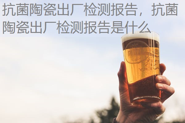 抗菌陶瓷出厂检测报告，抗菌陶瓷出厂检测报告是什么