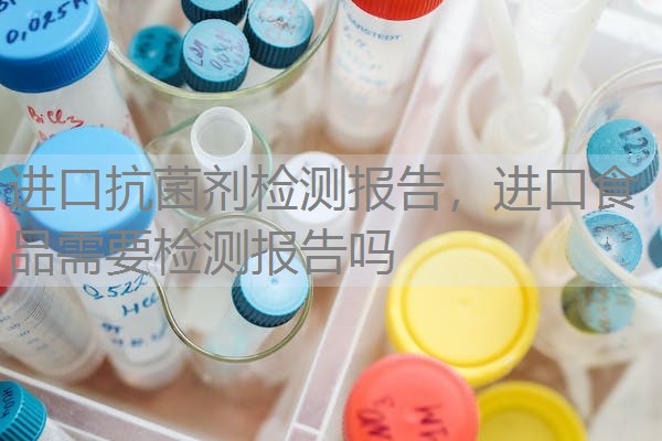 进口抗菌剂检测报告,进口食品需要检测报告吗 进口抗菌剂检测报告,进口食品需要检测报告吗