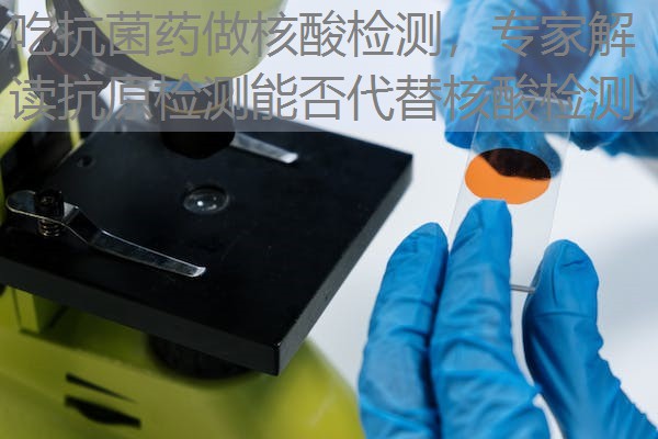 吃抗菌药做核酸检测，专家解读抗原检测能否代替核酸检测