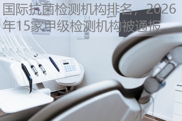 国际抗菌检测机构排名,2026年15家甲级检测机构被通报 国际抗菌检测机构排名,2026年15家甲级检测机构被通报