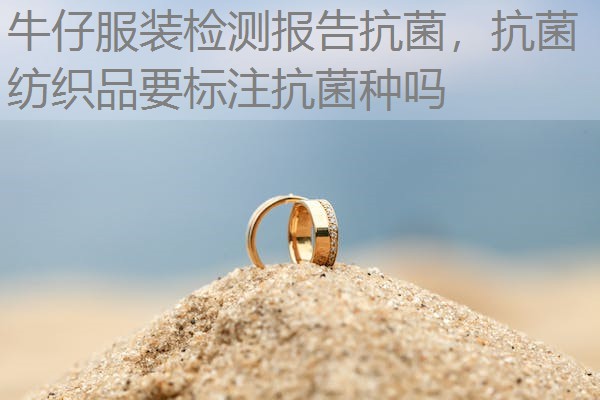 牛仔服装检测报告抗菌,抗菌纺织品要标注抗菌种吗 牛仔服装检测报告抗菌,抗菌纺织品要标注抗菌种吗