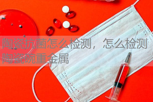 陶瓷抗菌怎么检测，怎么检测陶瓷碗重金属