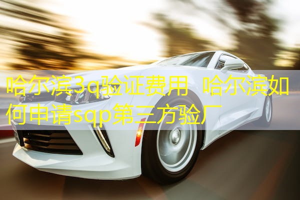 哈尔滨3q验证费用  哈尔滨如何申请sqp第三方验厂