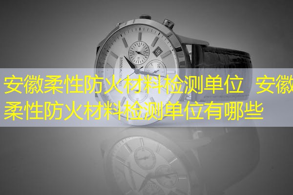 安徽柔性防火材料检测单位  安徽柔性防火材料检测单位有哪些
