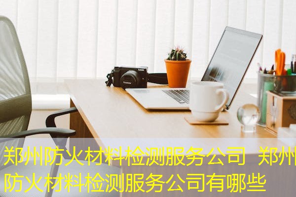 郑州防火材料检测服务公司  郑州防火材料检测服务公司有哪些