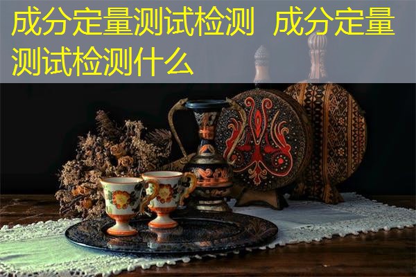 成分定量测试检测 成分定量测试检测什么 成分定量测试检测 成分定量测试检测什么