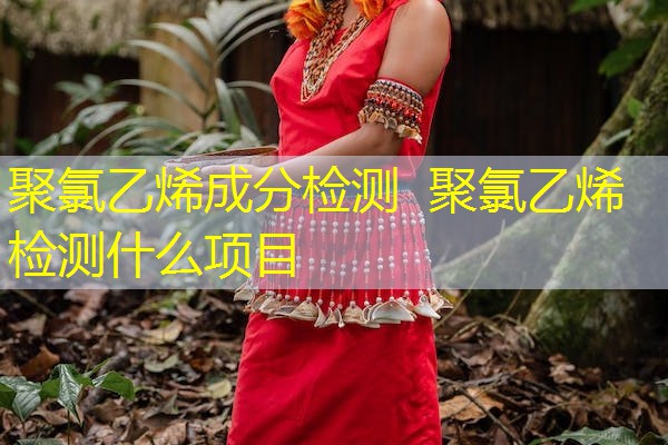 聚氯乙烯成分检测 聚氯乙烯检测什么项目 聚氯乙烯成分检测 聚氯乙烯检测什么项目