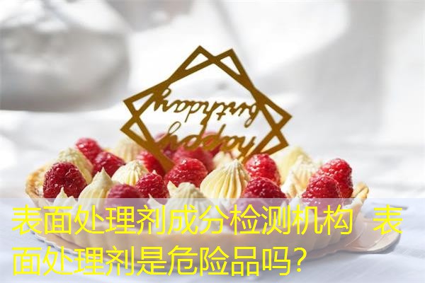 表面处理剂成分检测机构  表面处理剂是危险品吗？