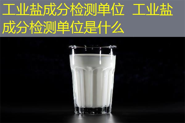 工业盐成分检测单位 工业盐成分检测单位是什么 工业盐成分检测单位 工业盐成分检测单位是什么