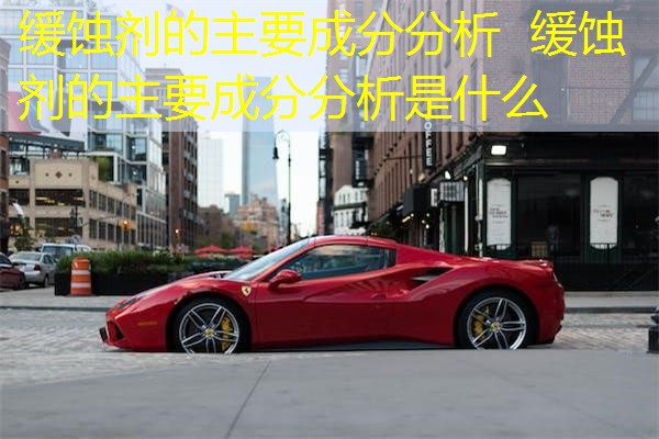 缓蚀剂的主要成分分析 缓蚀剂的主要成分分析是什么 缓蚀剂的主要成分分析 缓蚀剂的主要成分分析是什么