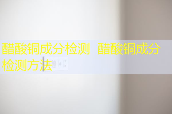 醋酸铜成分检测 醋酸铜成分检测方法 醋酸铜成分检测 醋酸铜成分检测方法