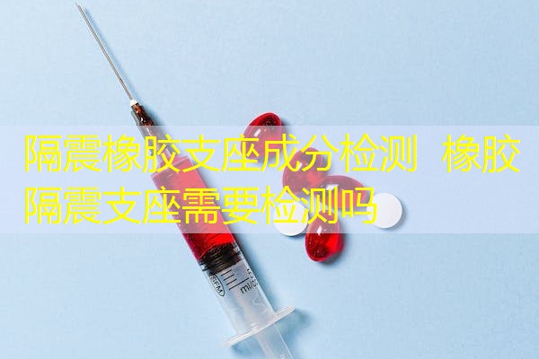 隔震橡胶支座成分检测 橡胶隔震支座需要检测吗 隔震橡胶支座成分检测 橡胶隔震支座需要检测吗