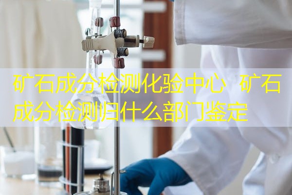 矿石成分检测化验中心 矿石成分检测归什么部门鉴定 矿石成分检测化验中心 矿石成分检测归什么部门鉴定
