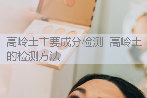 高岭土主要成分检测 高岭土的检测方法 高岭土主要成分检测 高岭土的检测方法
