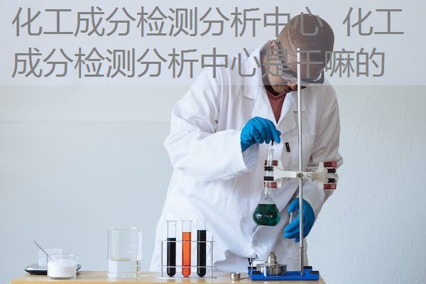 化工成分检测分析中心 化工成分检测分析中心是干嘛的 化工成分检测分析中心 化工成分检测分析中心是干嘛的