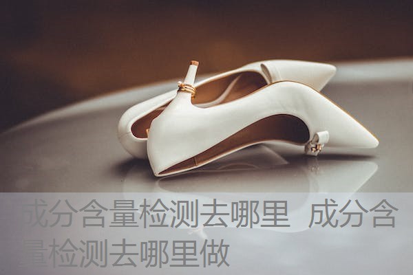 成分含量检测去哪里 成分含量检测去哪里做 成分含量检测去哪里 成分含量检测去哪里做