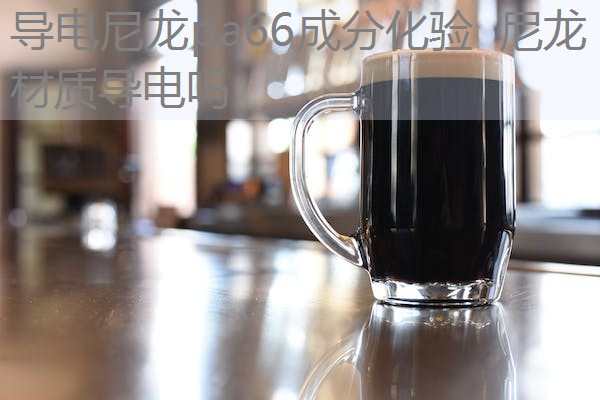 导电尼龙pa66成分化验 尼龙材质导电吗 导电尼龙pa66成分化验 尼龙材质导电吗