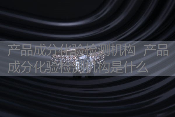 产品成分化验检测机构  产品成分化验检测机构是什么