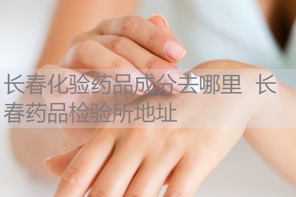 长春化验药品成分去哪里 长春药品检验所地址 长春化验药品成分去哪里 长春药品检验所地址