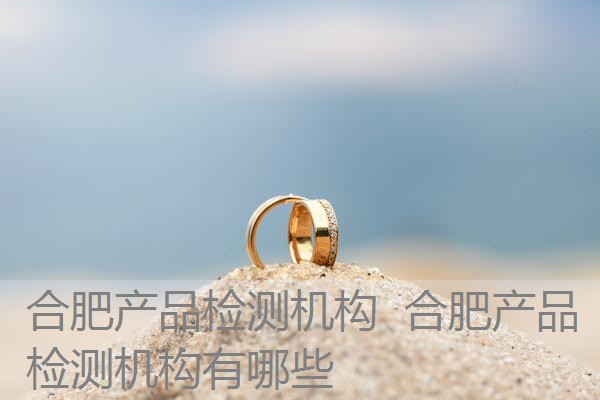 合肥产品检测机构 合肥产品检测机构有哪些 合肥产品检测机构 合肥产品检测机构有哪些