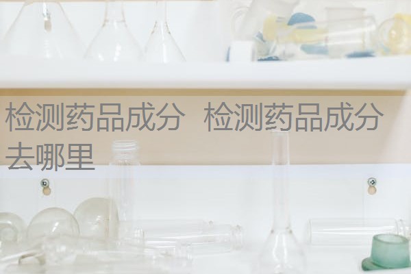 检测药品成分 检测药品成分去哪里 检测药品成分 检测药品成分去哪里