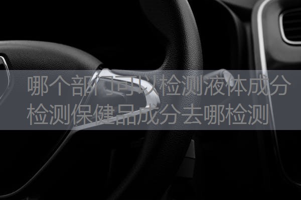 哪个部门可以检测液体成分 检测保健品成分去哪检测 哪个部门可以检测液体成分 检测保健品成分去哪检测