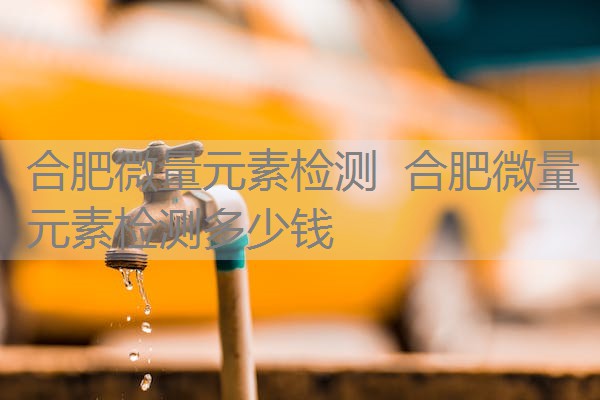 合肥微量元素检测 合肥微量元素检测多少钱 合肥微量元素检测 合肥微量元素检测多少钱