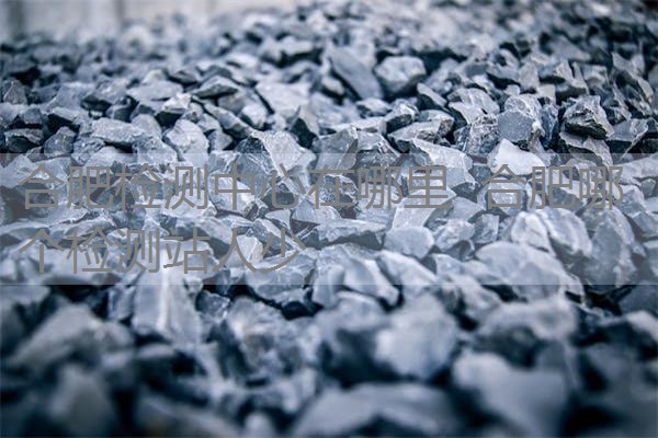 合肥检测中心在哪里 合肥哪个检测站人少 合肥检测中心在哪里 合肥哪个检测站人少
