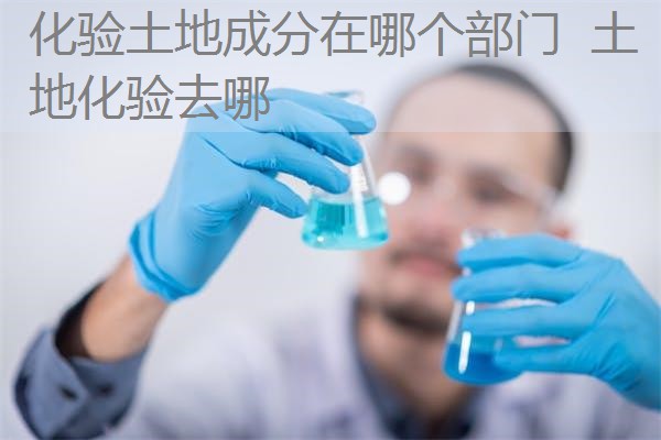 化验土地成分在哪个部门 土地化验去哪 化验土地成分在哪个部门 土地化验去哪
