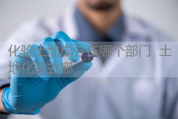 化验土地成分在哪个部门 土地化验去哪 化验土地成分在哪个部门 土地化验去哪