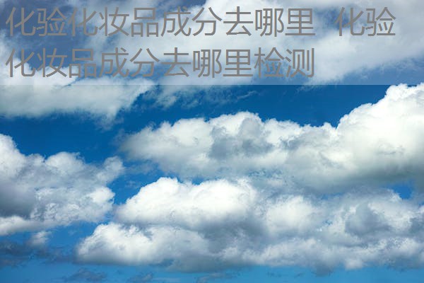 化验化妆品成分去哪里 化验化妆品成分去哪里检测 化验化妆品成分去哪里 化验化妆品成分去哪里检测