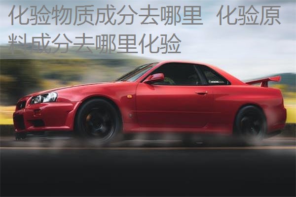 化验物质成分去哪里 化验原料成分去哪里化验 化验物质成分去哪里 化验原料成分去哪里化验
