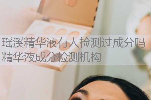 瑶溪精华液有人检测过成分吗 精华液成分检测机构 瑶溪精华液有人检测过成分吗 精华液成分检测机构