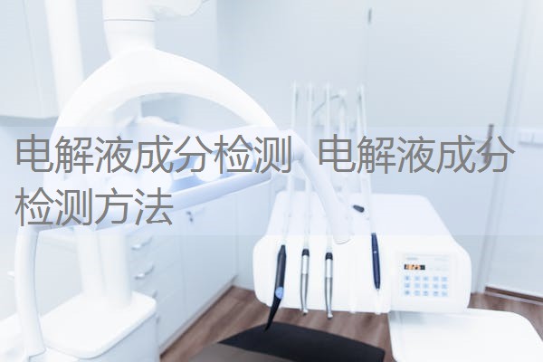 电解液成分检测 电解液成分检测方法 电解液成分检测 电解液成分检测方法