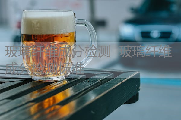 玻璃纤维成分检测 玻璃纤维成分检测标准 玻璃纤维成分检测 玻璃纤维成分检测标准