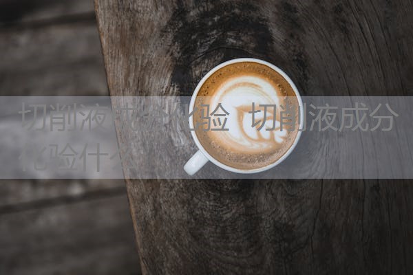 切削液成分化验 切削液成分化验什么 切削液成分化验 切削液成分化验什么