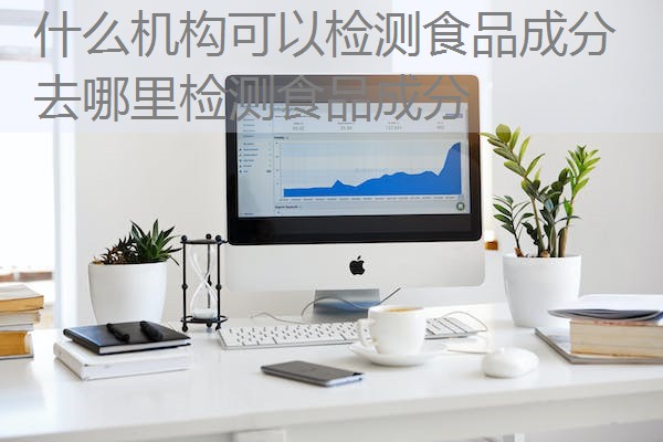 什么机构可以检测食品成分 去哪里检测食品成分 什么机构可以检测食品成分 去哪里检测食品成分