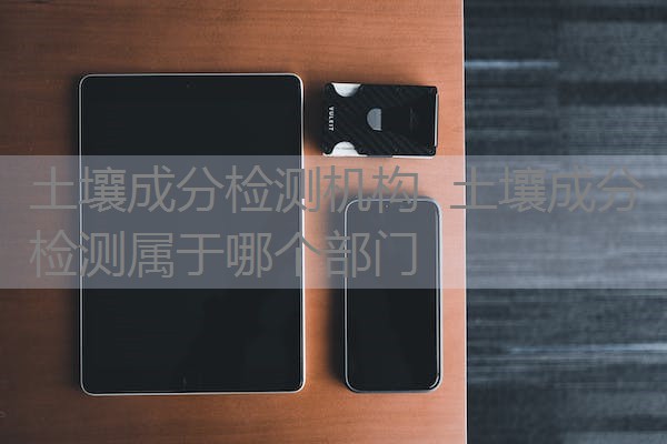 土壤成分检测机构 土壤成分检测属于哪个部门 土壤成分检测机构 土壤成分检测属于哪个部门