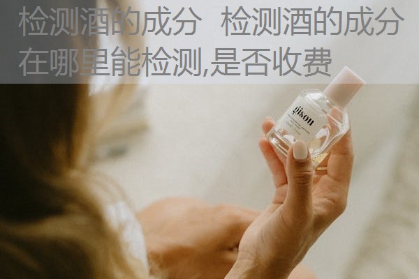 检测酒的成分 检测酒的成分在哪里能检测,是否收费 检测酒的成分 检测酒的成分在哪里能检测,是否收费